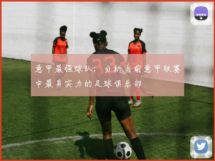 意甲最强球队:分析当前意甲联赛中最具实力的足球俱乐部