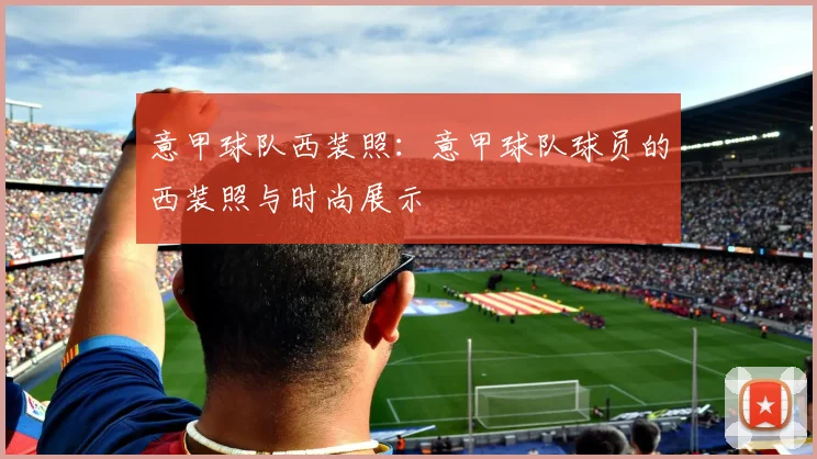 意甲球队西装照：意甲球队球员的西装照与时尚展示