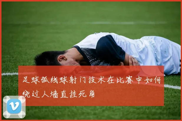 足球弧线球射门技术在比赛中如何绕过人墙直挂死角