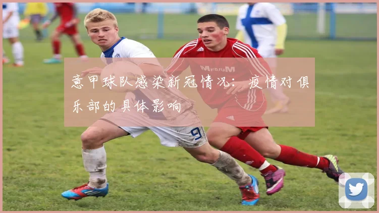 意甲球队感染新冠情况：疫情对俱乐部的具体影响